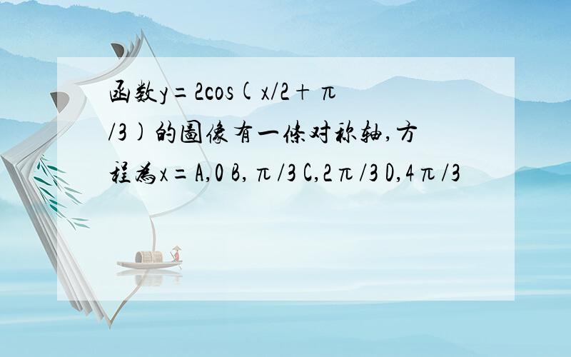 函数y=2cos(x/2+π/3)的图像有一条对称轴,方程为x=A,0 B,π/3 C,2π/3 D,4π/3