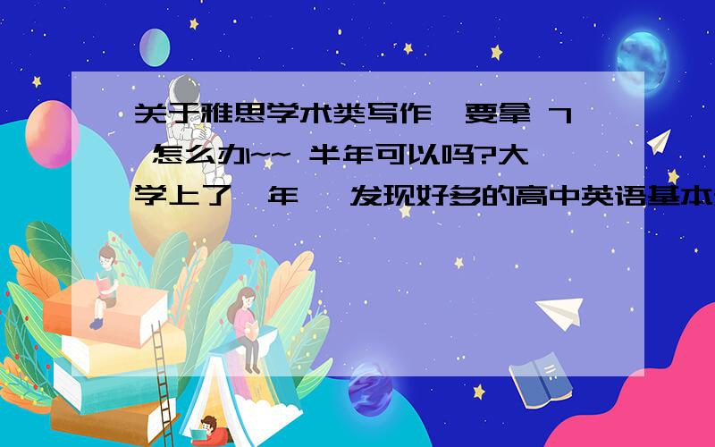 关于雅思学术类写作,要拿 7 怎么办~~ 半年可以吗?大学上了一年, 发现好多的高中英语基本知识, 无论是词汇还是语法 都有些忘记了, 但我个人觉得 这些 都是很有帮助 , 有什么好的办法可以