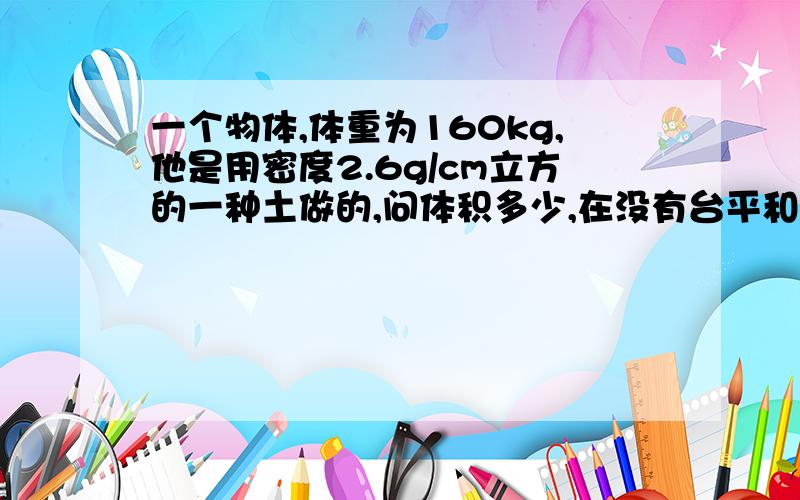 一个物体,体重为160kg,他是用密度2.6g/cm立方的一种土做的,问体积多少,在没有台平和密度的情况下,怎样求体积