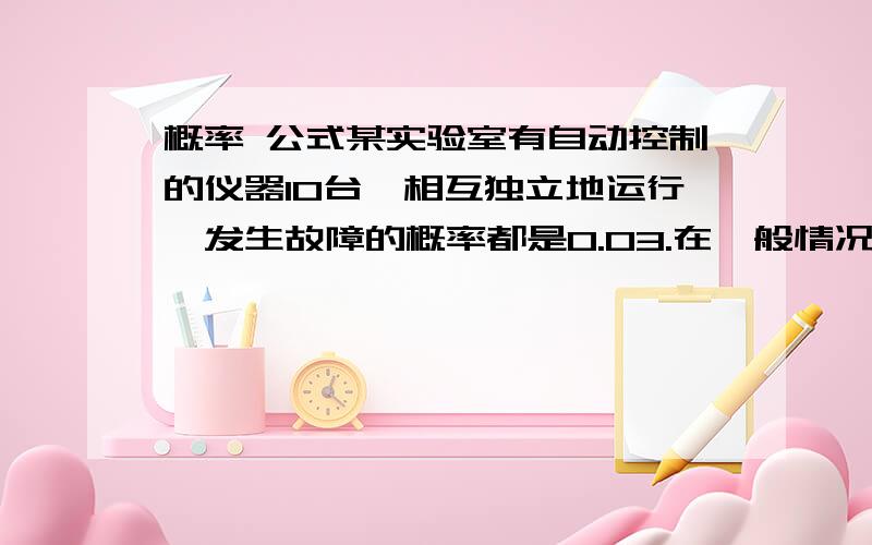 概率 公式某实验室有自动控制的仪器10台,相互独立地运行,发生故障的概率都是0.03.在一般情况下,一台仪器的故障需要一个技师处理,问应配备多少技师,便可以保证在设备发生故障时不能及时