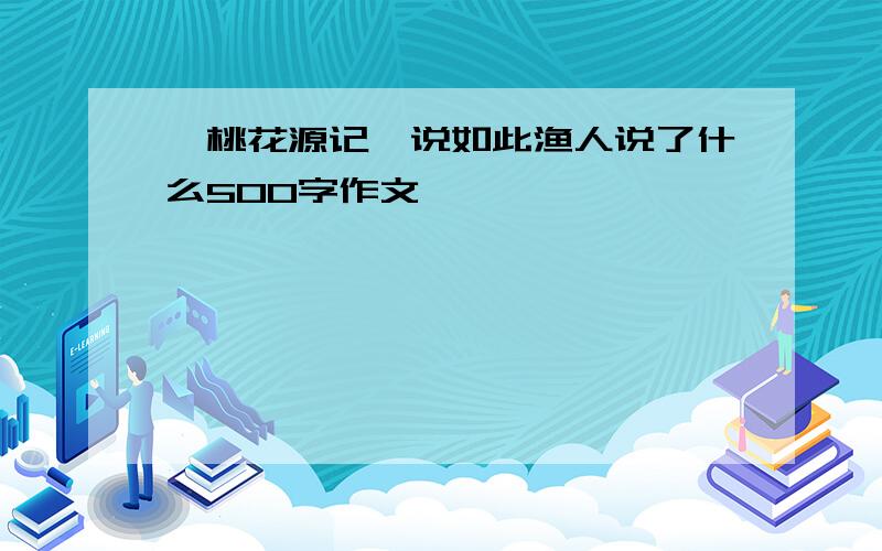 《桃花源记》说如此渔人说了什么500字作文