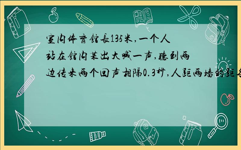 室内体育馆长135米,一个人站在馆内某出大喊一声,听到两边传来两个回声相隔0.3秒,人距两墙的距各是多少米?V空＝340米每秒,