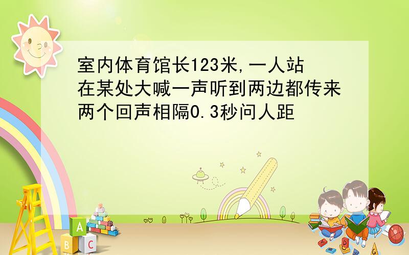 室内体育馆长123米,一人站在某处大喊一声听到两边都传来两个回声相隔0.3秒问人距