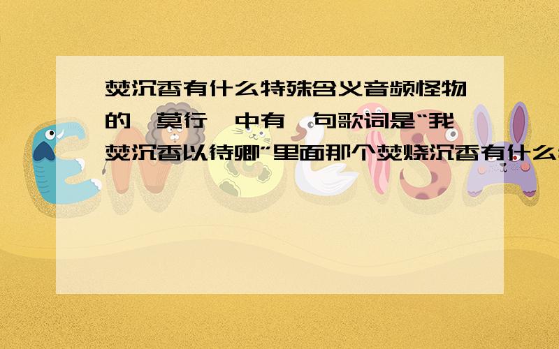 焚沉香有什么特殊含义音频怪物的《莫行》中有一句歌词是“我焚沉香以待卿”里面那个焚烧沉香有什么特殊含义么,为什么要焚沉香来待卿啊……