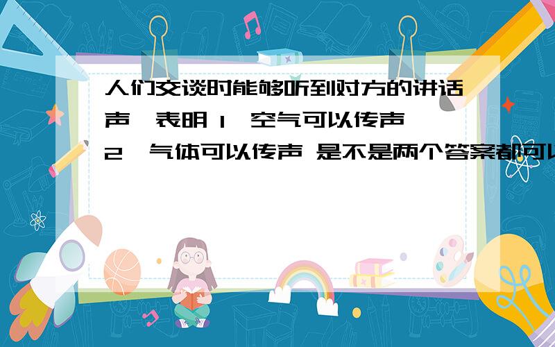 人们交谈时能够听到对方的讲话声,表明 1、空气可以传声 2、气体可以传声 是不是两个答案都可以