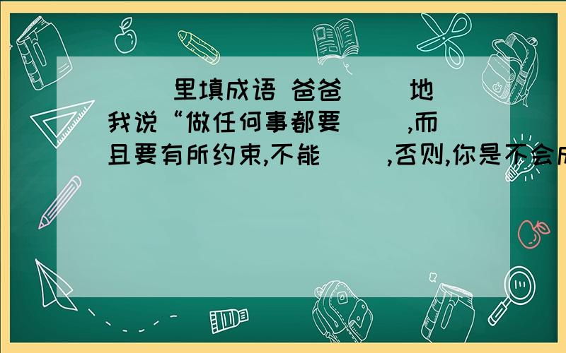 ( )里填成语 爸爸( )地我说“做任何事都要( ),而且要有所约束,不能( ),否则,你是不会成功的.