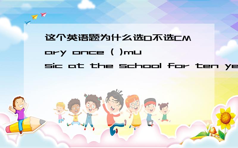 这个英语题为什么选D不选CMary once ( )music at the school for ten years and now is an actress.A has taughtB had taughtC has been teachingD taught二楼的，不肯帮忙就算了，还来无理取闹，真是NC