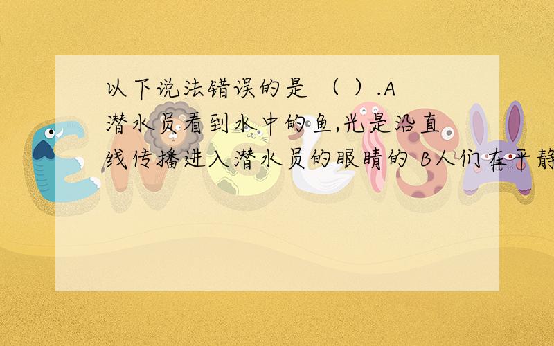 以下说法错误的是 （ ）.A潜水员看到水中的鱼,光是沿直线传播进入潜水员的眼睛的 B人们在平静的水面中看到的飘动的云是光的反射现象 C黑板面做得平坦光滑,教室里的同学就不能从各个方