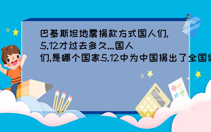 巴基斯坦地震捐款方式国人们,5.12才过去多久...国人们,是哪个国家5.12中为中国捐出了全国储备帐篷.国人们,是哪个国家的互连网全天关注着中国的5.12 国人们,是哪个国家在联合国大会上帮助