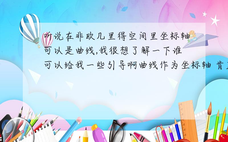 听说在非欧几里得空间里坐标轴可以是曲线,我很想了解一下谁可以给我一些引导啊曲线作为坐标轴 肯定会有什么时空曲率的吧  而且会有一些平行理论的 扩展吧 我之前想到了这个 在没有学