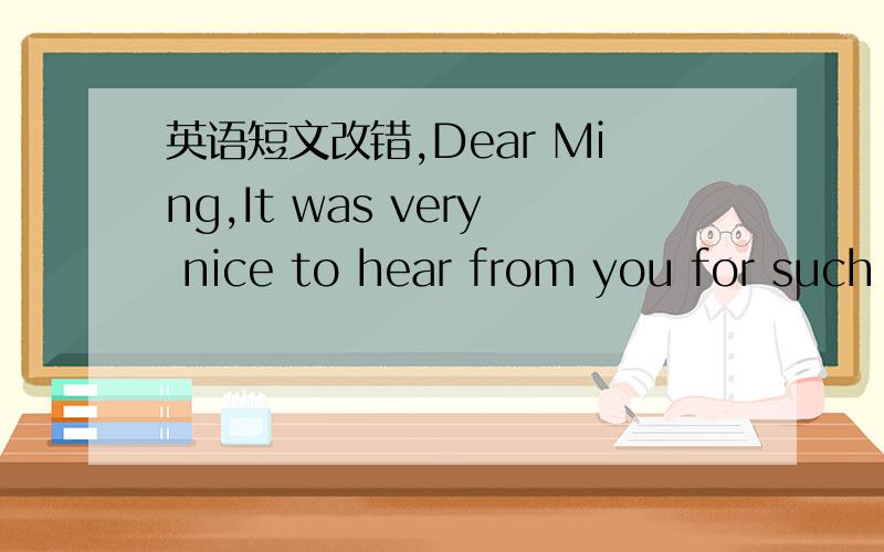 英语短文改错,Dear Ming,It was very nice to hear from you for such a long time.I’m glad to learn that you’ve been settled down in Boston and are getting used to the local ways of life.As you know,I’m still buried in books at school you are