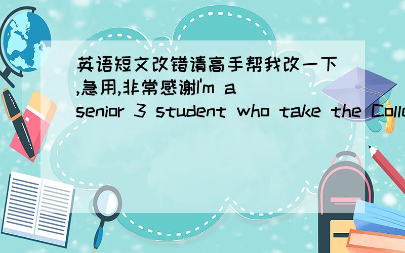 英语短文改错请高手帮我改一下,急用,非常感谢I'm a senior 3 student who take the College Entrance Exam soon.now I have a problem in choosing my major.My parents want me to study international business.therefore,my head teacher sugges