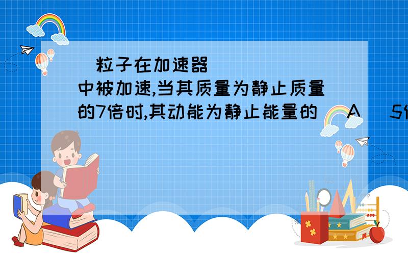 粒子在加速器中被加速,当其质量为静止质量的7倍时,其动能为静止能量的 (A) 5倍． (B) 6倍． (C) 7倍． (D) 8倍． 〔 〕最好有计算公式,