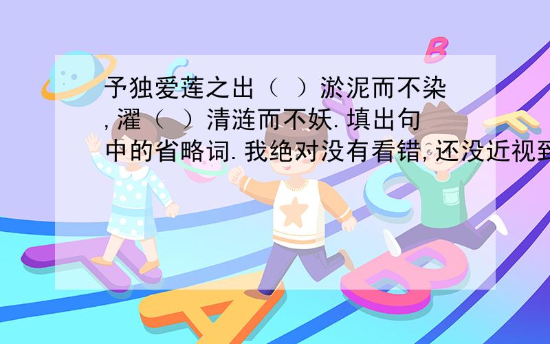 予独爱莲之出（ ）淤泥而不染,濯（ ）清涟而不妖.填出句中的省略词.我绝对没有看错,还没近视到那种程度.这是试卷上的题