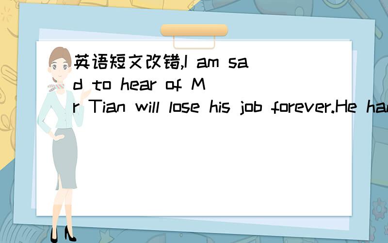 英语短文改错,I am sad to hear of Mr Tian will lose his job forever.He had taught me three years before I was took out of the mountains.I still remember him carry us on his back across the river.And he has been an only teacher in the school ever