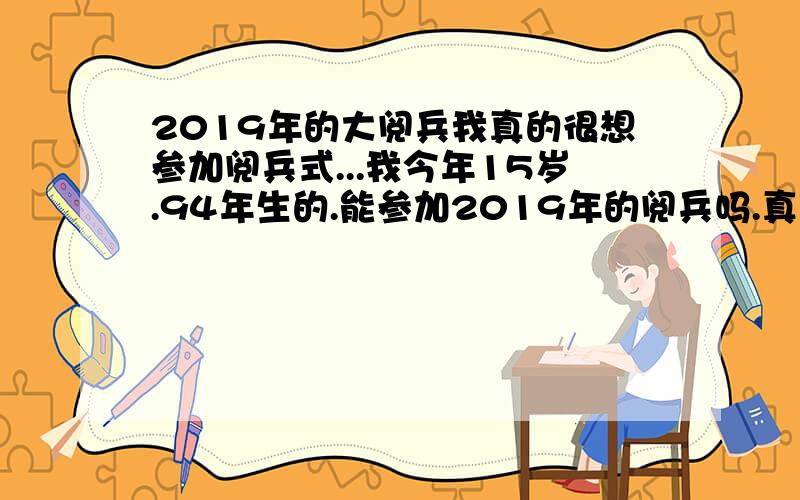 2019年的大阅兵我真的很想参加阅兵式...我今年15岁.94年生的.能参加2019年的阅兵吗.真的很渴望.今年参加阅兵的最大岁数是多大呀!要参加阅兵要怎么报名呀!有什么要求吗?