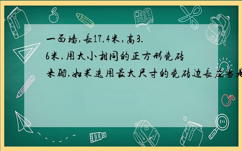 一面墙,长17.4米,高3.6米,用大小相同的正方形瓷砖来砌,如果选用最大尺寸的瓷砖边长应当是多少分米,这共需要样的瓷砖几块