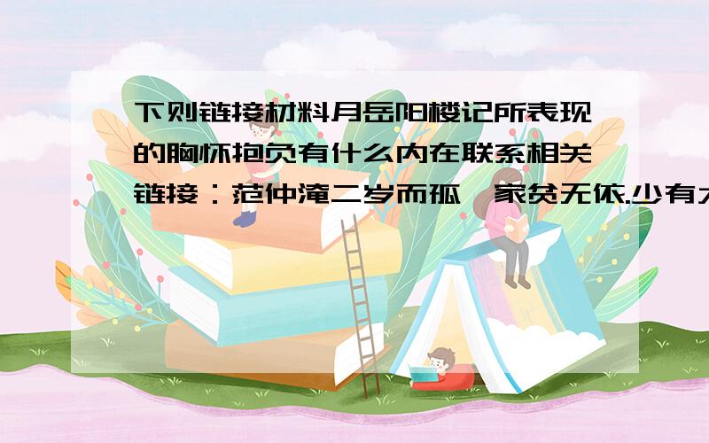 下则链接材料月岳阳楼记所表现的胸怀抱负有什么内在联系相关链接：范仲淹二岁而孤,家贫无依.少有大志,每以天下为己任,发愤苦读,或夜昏怠,辄以水沃面；食不给,啖粥而读.既仕,每慷慨论