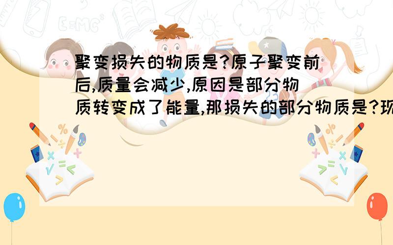 聚变损失的物质是?原子聚变前后,质量会减少,原因是部分物质转变成了能量,那损失的部分物质是?现在有定论吗?如果没有,有较为有说服力的推测吗?损失质量但不损失物质……好吧我蒙了…