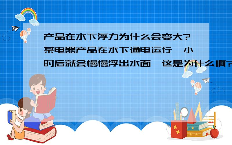 产品在水下浮力为什么会变大?某电器产品在水下通电运行一小时后就会慢慢浮出水面,这是为什么啊?此产品在非工作状态下放入水中可以自然下沉,这些浮力是哪里来的呢?