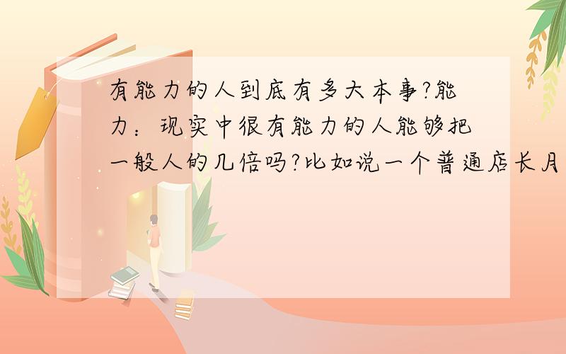 有能力的人到底有多大本事?能力：现实中很有能力的人能够把一般人的几倍吗?比如说一个普通店长月营业额只能在10万上下徘徊,如果调入一个很有能力的人来做店长,他的营业额可不可以达