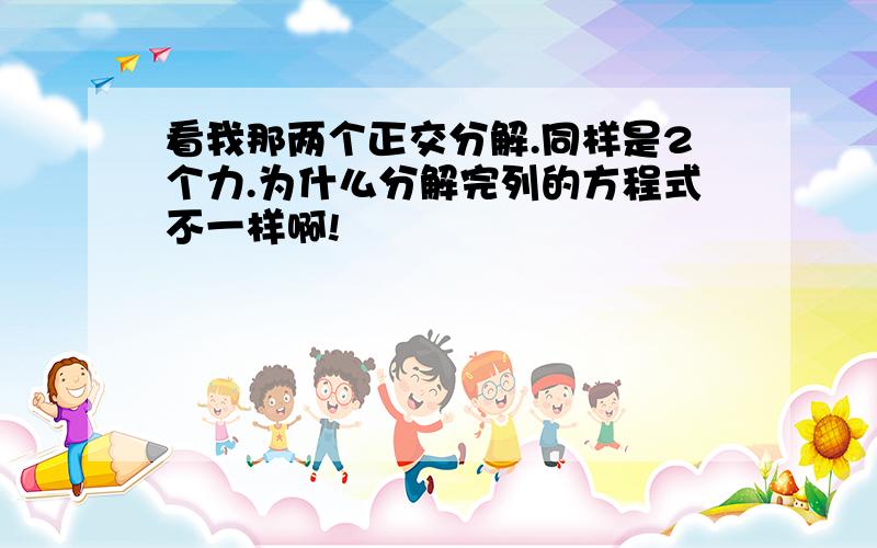 看我那两个正交分解.同样是2个力.为什么分解完列的方程式不一样啊!