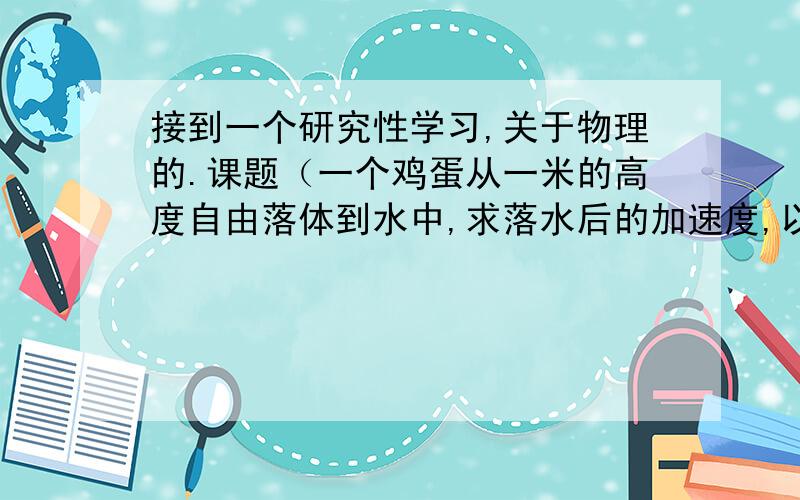 接到一个研究性学习,关于物理的.课题（一个鸡蛋从一米的高度自由落体到水中,求落水后的加速度,以及要铺水的高度才使得鸡蛋不会坏掉） 越详细越好、