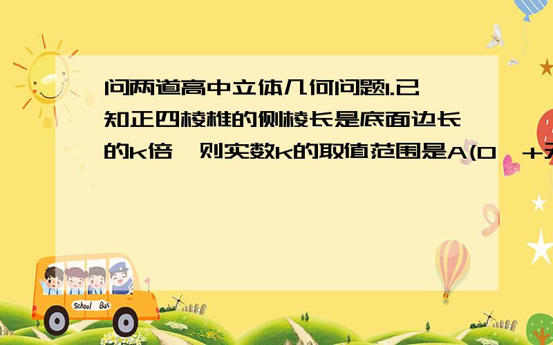 问两道高中立体几何问题1.已知正四棱椎的侧棱长是底面边长的k倍,则实数k的取值范围是A(0,+无穷) B(根号2/2,+无穷) C(1,+无穷) D(根号2,+无穷)2.正四棱台的对角线长是5cm,高是3cm,则它的相对侧棱