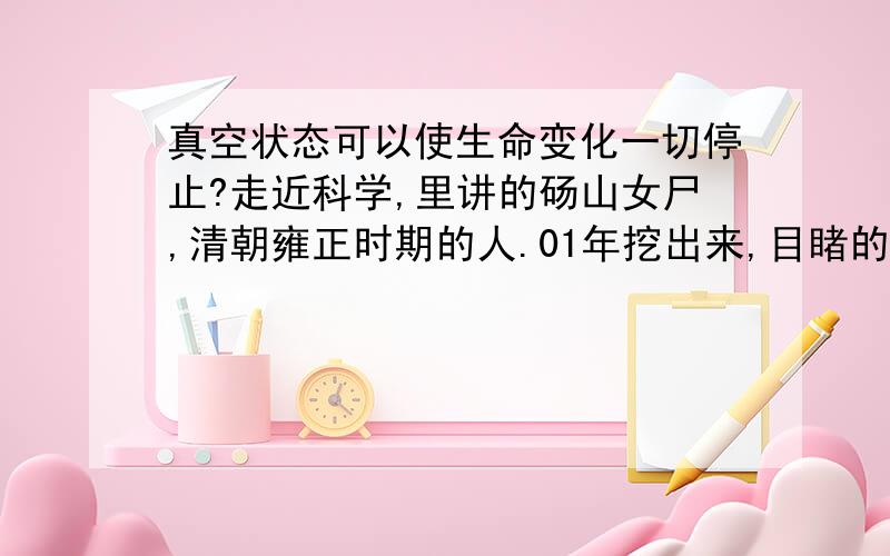 真空状态可以使生命变化一切停止?走近科学,里讲的砀山女尸,清朝雍正时期的人.01年挖出来,目睹的人都说象人睡着了一样.很美