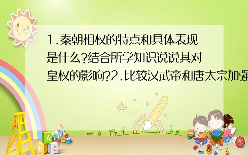 1.秦朝相权的特点和具体表现是什么?结合所学知识说说其对皇权的影响?2.比较汉武帝和唐太宗加强君主专制的措施有何异同?  大神来帮帮忙!谢谢 感激不尽!