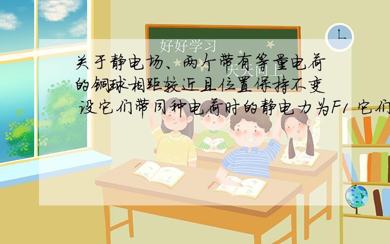 关于静电场、两个带有等量电荷的铜球相距较近且位置保持不变 设它们带同种电荷时的静电力为F1 它们带异种电荷时（电荷量大小不变）的静电力为F2则F1F2的大小关系是 等于、大于、小于