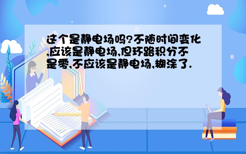 这个是静电场吗?不随时间变化,应该是静电场,但环路积分不是零,不应该是静电场,糊涂了.