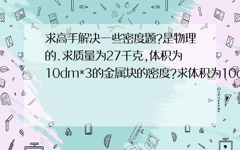 求高手解决一些密度题?是物理的.求质量为27千克,体积为10dm*3的金属块的密度?求体积为10cm*3的铁块的质量?有一空瓶称得为20g,若装满水称得质量为700g,求瓶的容积,如果用它来装酒精最多可装