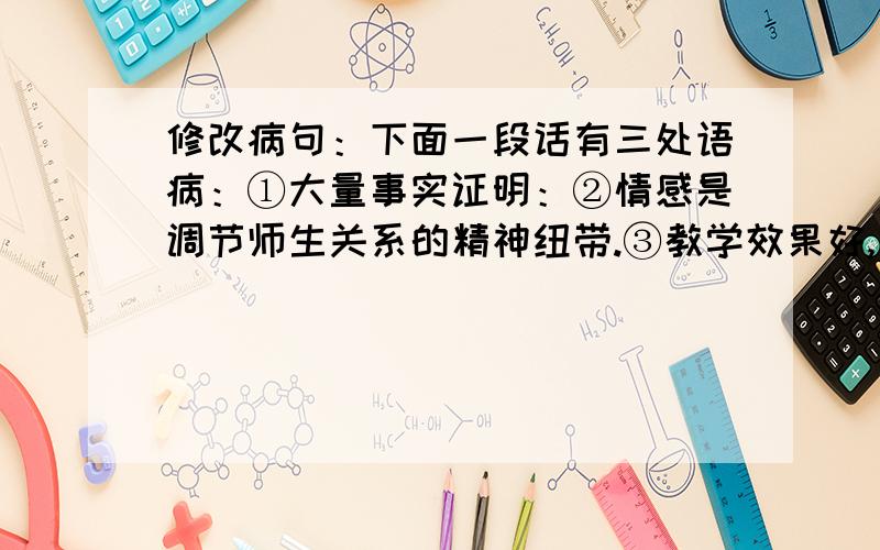 修改病句：下面一段话有三处语病：①大量事实证明：②情感是调节师生关系的精神纽带.③教学效果好,很大程度上决定与师生感情的好坏.④师生间搭起情感交流的桥梁,二者相互信任并尊重