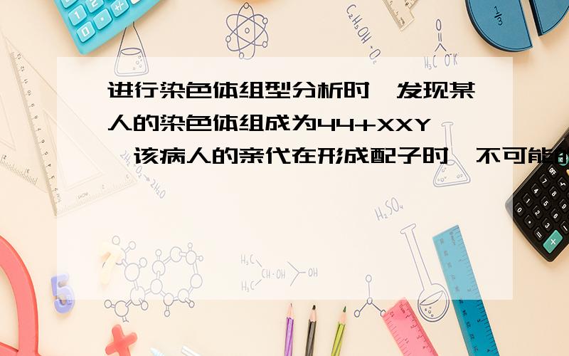 进行染色体组型分析时,发现某人的染色体组成为44+XXY,该病人的亲代在形成配子时,不可能的是（ ）A.初级精母细胞分裂后期,两条性染色体移向一侧B.次级卵母细胞分裂后期,两条性染色体移向