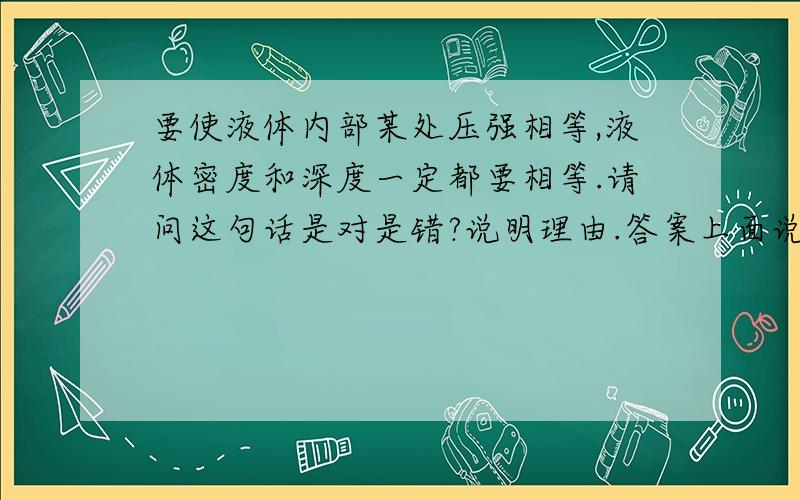 要使液体内部某处压强相等,液体密度和深度一定都要相等.请问这句话是对是错?说明理由.答案上面说是结论却是正确的。