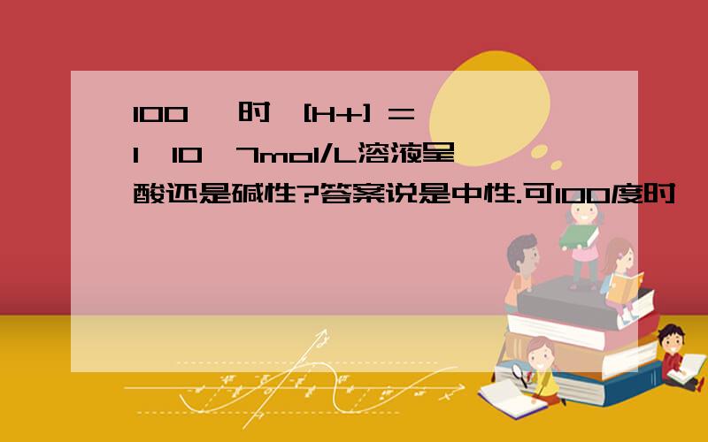 100℃ 时,[H+] = 1×10—7mol/L溶液呈酸还是碱性?答案说是中性.可100度时,纯水[H+] = 1×10—6不是碱性吗