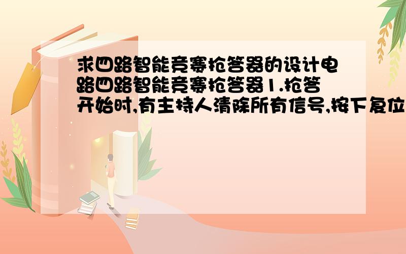 求四路智能竞赛抢答器的设计电路四路智能竞赛抢答器1.抢答开始时,有主持人清除所有信号,按下复位开关,所有抢答指示灯熄灭2.主持人宣布开始时,判断出首位按下抢答开关的参赛者,并使之