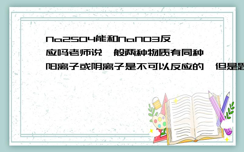 Na2SO4能和NaNO3反应吗老师说一般两种物质有同种阳离子或阴离子是不可以反应的,但是题目中排除法只剩下了Na2SO4能和NaNO3反应,麻烦大家.