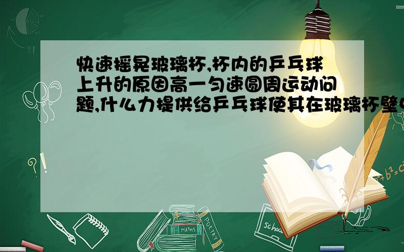 快速摇晃玻璃杯,杯内的乒乓球上升的原因高一匀速圆周运动问题,什么力提供给乒乓球使其在玻璃杯壁中上升并且不落下,并解释原因,别光说向心力了,乒乓球在竖直方向上都不平衡阿好像不