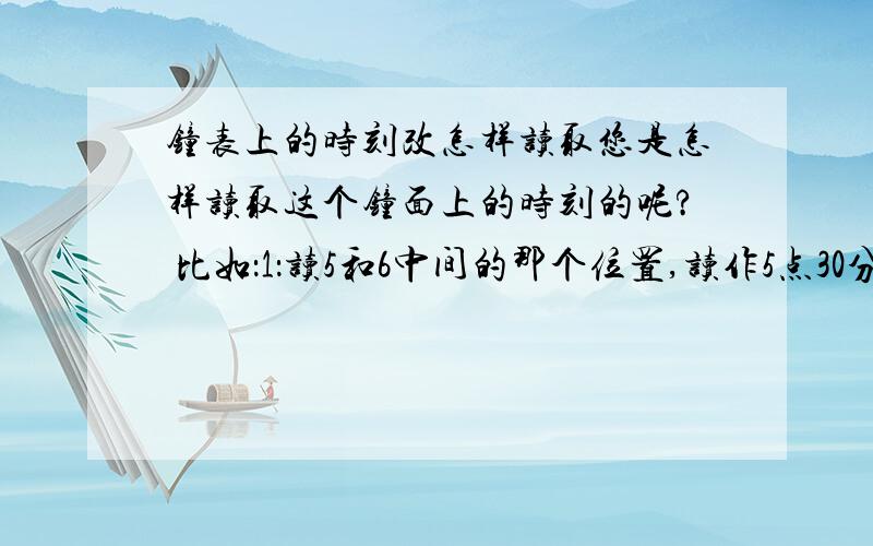 钟表上的时刻改怎样读取您是怎样读取这个钟面上的时刻的呢? 比如：1：读5和6中间的那个位置,读作5点30分.           2；读时针后面的5（读作5点）,分针从12到6的30个小格子（读作30分）.合起