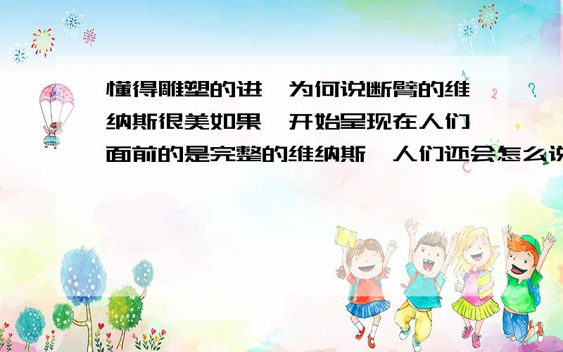 懂得雕塑的进,为何说断臂的维纳斯很美如果一开始呈现在人们面前的是完整的维纳斯,人们还会怎么说吗.当然,后来人们自己设想的给维纳斯添加双臂大多很突兀.不过,我还是不懂得欣赏断臂