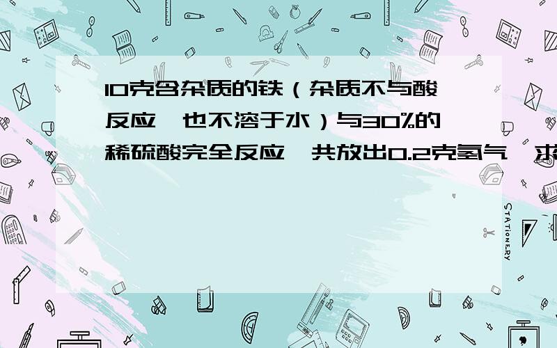 10克含杂质的铁（杂质不与酸反应,也不溶于水）与30%的稀硫酸完全反应,共放出0.2克氢气,求（1）参加反应的稀硫酸的质量（2）此铁块中铁的质量分数