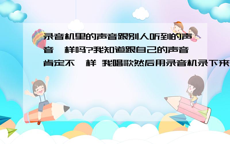 录音机里的声音跟别人听到的声音一样吗?我知道跟自己的声音肯定不一样 我唱歌然后用录音机录下来放出来 跟自己唱的会不会不一样?PS 我录别人说话的时候录音机里的声音跟我听到的不一