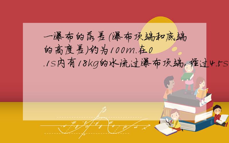 一瀑布的落差（瀑布顶端和底端的高度差）约为100m.在0.1s内有18kg的水流过瀑布顶端,经过4.5s落到瀑布底端.质量为18kg的这些水从顶端落到底端的过程中,重力的功率约为（ ） 单位完整