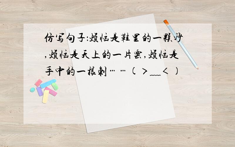 仿写句子：烦恼是鞋里的一颗沙,烦恼是天上的一片云,烦恼是手中的一根刺……(＞﹏＜)