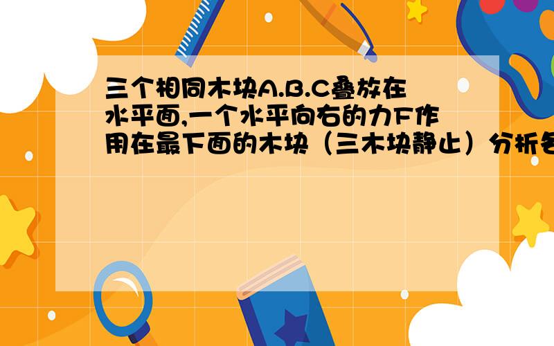 三个相同木块A.B.C叠放在水平面,一个水平向右的力F作用在最下面的木块（三木块静止）分析各木块受力情况从最下面的木块分析的,它受到一个水平向右的力F,我觉得最下面的木块应该会给处