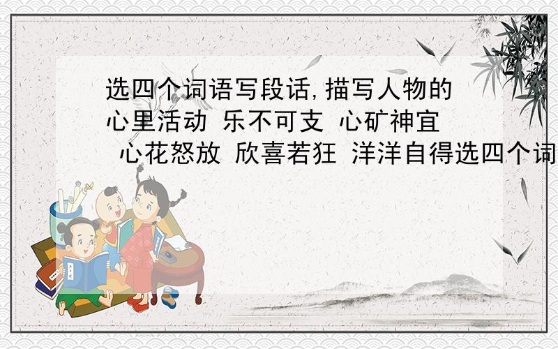 选四个词语写段话,描写人物的心里活动 乐不可支 心矿神宜 心花怒放 欣喜若狂 洋洋自得选四个词语写段话,描写人物的心里活动乐不可支 心矿神宜 心花怒放 欣喜若狂洋洋自得 心神不定 心