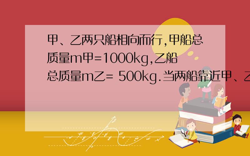 甲、乙两只船相向而行,甲船总质量m甲=1000kg,乙船总质量m乙= 500kg.当两船靠近甲、乙两只船相向而行,甲船总质量m甲＝1000kg,乙船总质量m乙＝ 500kg.当两船靠近时,各把m0＝50kg的物体移到另一只船