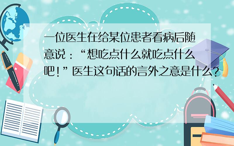 一位医生在给某位患者看病后随意说：“想吃点什么就吃点什么吧!”医生这句话的言外之意是什么?